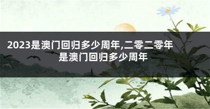 2023是澳门回归多少周年,二零二零年是澳门回归多少周年