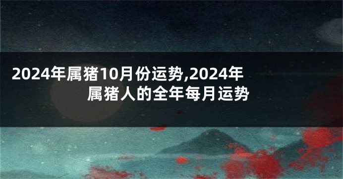 2024年属猪10月份运势,2024年属猪人的全年每月运势
