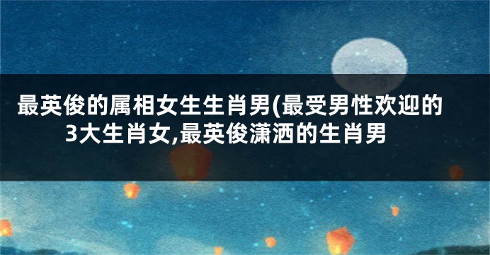 最英俊的属相女生生肖男(最受男性欢迎的3大生肖女,最英俊潇洒的生肖男
