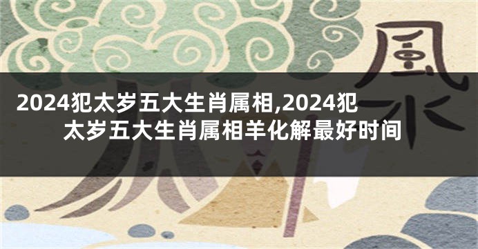 2024犯太岁五大生肖属相,2024犯太岁五大生肖属相羊化解最好时间