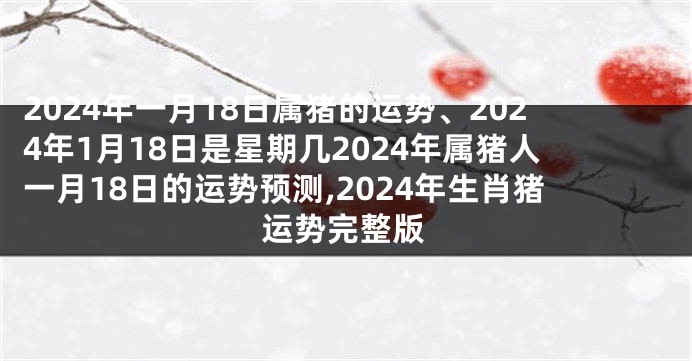 2024年一月18日属猪的运势、2024年1月18日是星期几2024年属猪人一月18日的运势预测,2024年生肖猪运势完整版