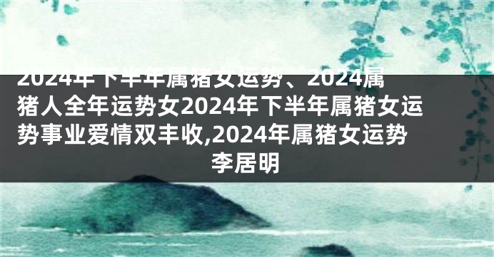 2024年下半年属猪女运势、2024属猪人全年运势女2024年下半年属猪女运势事业爱情双丰收,2024年属猪女运势李居明