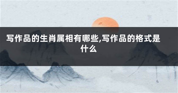 写作品的生肖属相有哪些,写作品的格式是什么