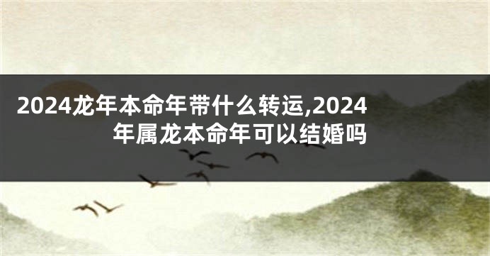2024龙年本命年带什么转运,2024年属龙本命年可以结婚吗