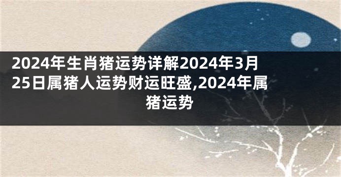 2024年生肖猪运势详解2024年3月25日属猪人运势财运旺盛,2024年属猪运势