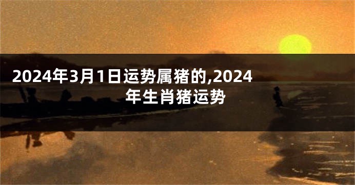 2024年3月1日运势属猪的,2024年生肖猪运势
