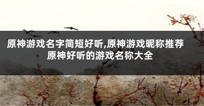 原神游戏名字简短好听,原神游戏昵称推荐原神好听的游戏名称大全