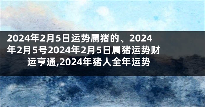 2024年2月5日运势属猪的、2024年2月5号2024年2月5日属猪运势财运亨通,2024年猪人全年运势