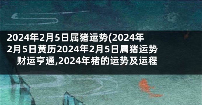 2024年2月5日属猪运势(2024年2月5日黄历2024年2月5日属猪运势财运亨通,2024年猪的运势及运程