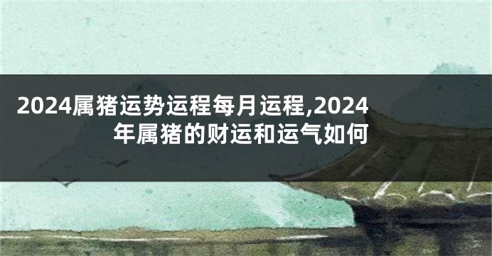 2024属猪运势运程每月运程,2024年属猪的财运和运气如何