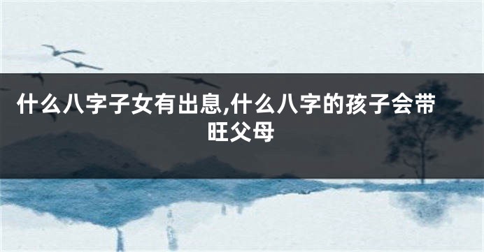什么八字子女有出息,什么八字的孩子会带旺父母