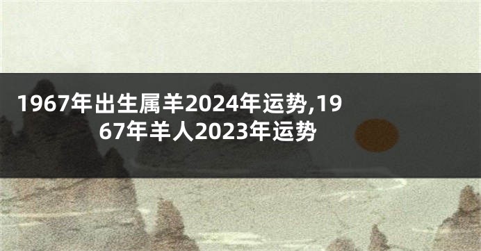 1967年出生属羊2024年运势,1967年羊人2023年运势