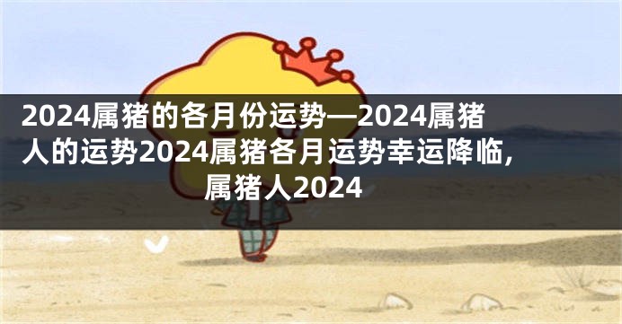 2024属猪的各月份运势—2024属猪人的运势2024属猪各月运势幸运降临,属猪人2024