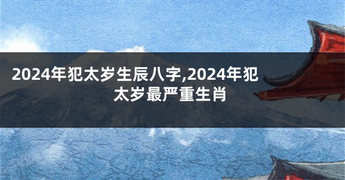 2024年犯太岁生辰八字,2024年犯太岁最严重生肖