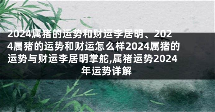 2024属猪的运势和财运李居明、2024属猪的运势和财运怎么样2024属猪的运势与财运李居明掌舵,属猪运势2024年运势详解