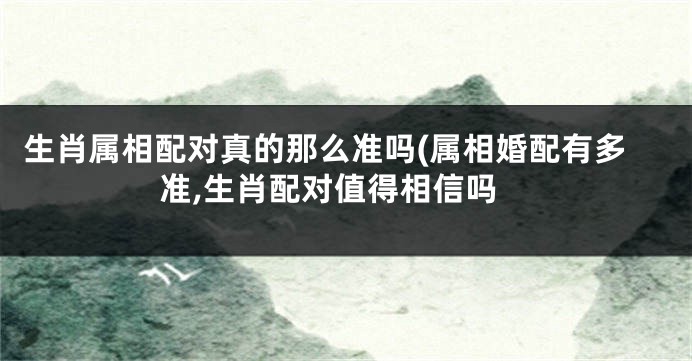 生肖属相配对真的那么准吗(属相婚配有多准,生肖配对值得相信吗