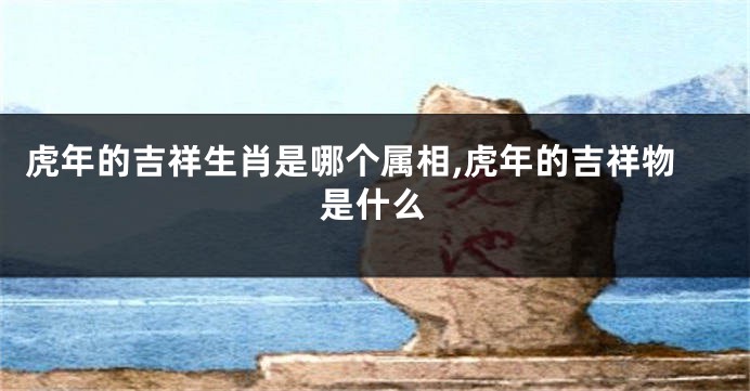 虎年的吉祥生肖是哪个属相,虎年的吉祥物是什么