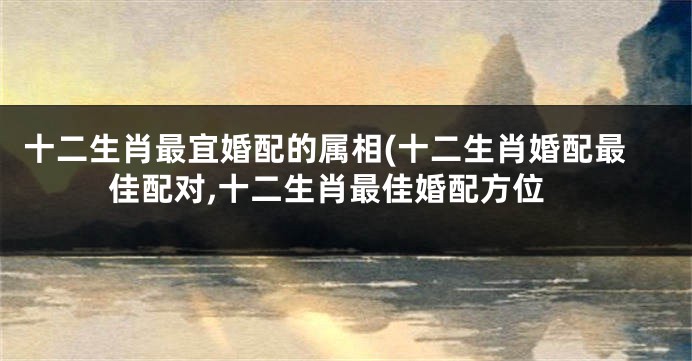 十二生肖最宜婚配的属相(十二生肖婚配最佳配对,十二生肖最佳婚配方位