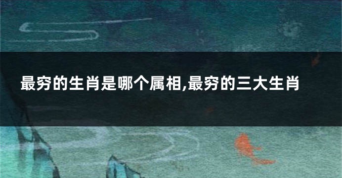 最穷的生肖是哪个属相,最穷的三大生肖