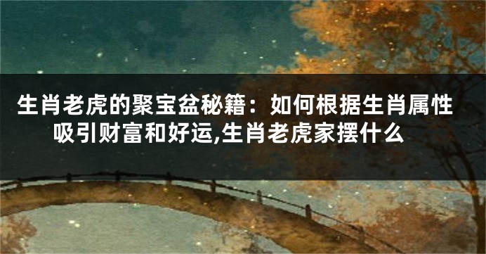 生肖老虎的聚宝盆秘籍：如何根据生肖属性吸引财富和好运,生肖老虎家摆什么