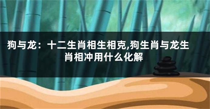 狗与龙：十二生肖相生相克,狗生肖与龙生肖相冲用什么化解