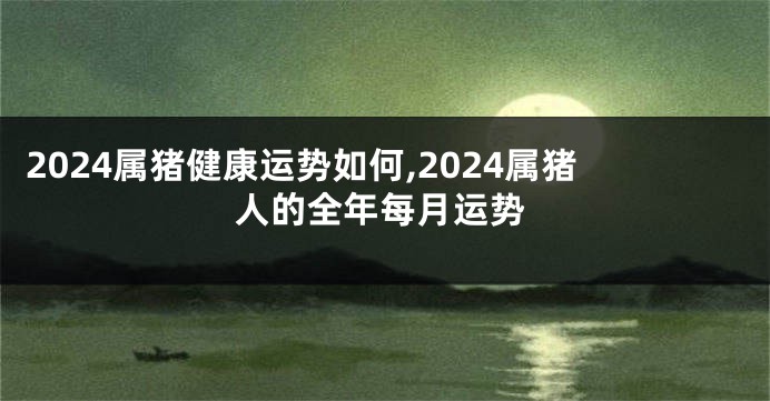 2024属猪健康运势如何,2024属猪人的全年每月运势