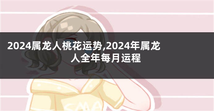 2024属龙人桃花运势,2024年属龙人全年每月运程