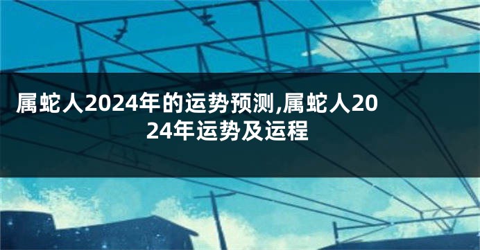 属蛇人2024年的运势预测,属蛇人2024年运势及运程