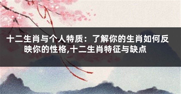 十二生肖与个人特质：了解你的生肖如何反映你的性格,十二生肖特征与缺点