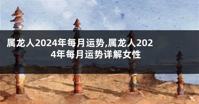 属龙人2024年每月运势,属龙人2024年每月运势详解女性