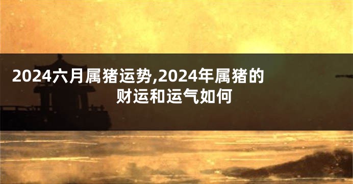 2024六月属猪运势,2024年属猪的财运和运气如何