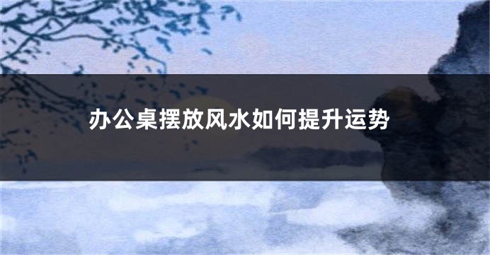 办公桌摆放风水如何提升运势