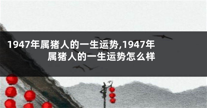 1947年属猪人的一生运势,1947年属猪人的一生运势怎么样