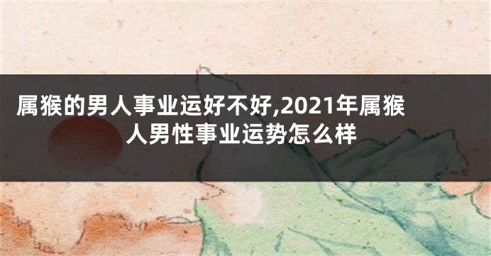 属猴的男人事业运好不好,2021年属猴人男性事业运势怎么样