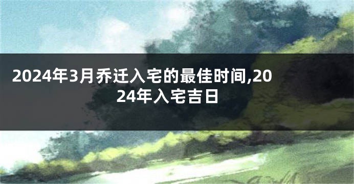 2024年3月乔迁入宅的最佳时间,2024年入宅吉日