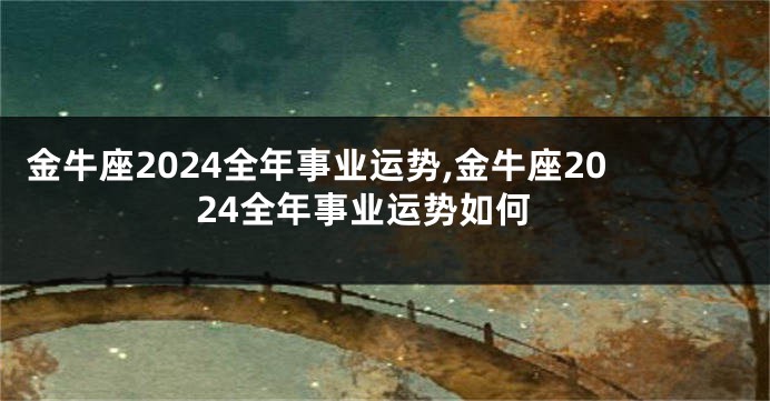 金牛座2024全年事业运势,金牛座2024全年事业运势如何