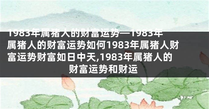 1983年属猪人的财富运势—1983年属猪人的财富运势如何1983年属猪人财富运势财富如日中天,1983年属猪人的财富运势和财运