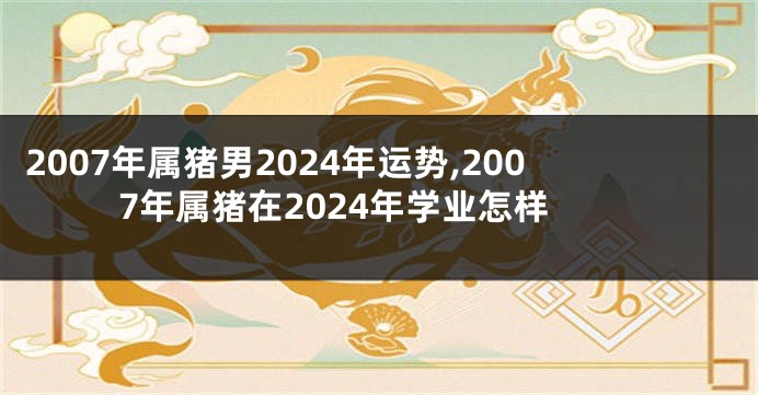 2007年属猪男2024年运势,2007年属猪在2024年学业怎样