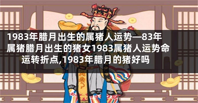 1983年腊月出生的属猪人运势—83年属猪腊月出生的猪女1983属猪人运势命运转折点,1983年腊月的猪好吗