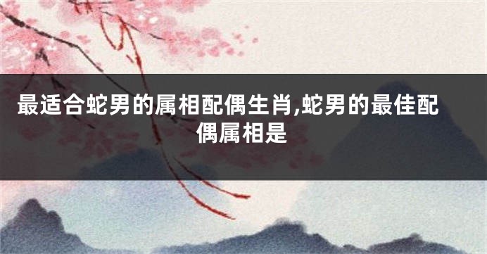 最适合蛇男的属相配偶生肖,蛇男的最佳配偶属相是