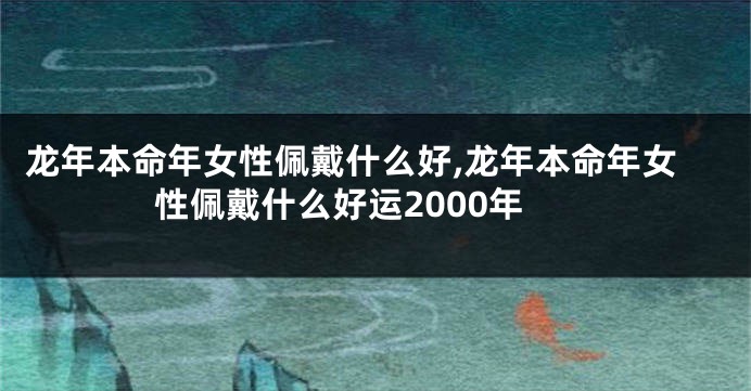 龙年本命年女性佩戴什么好,龙年本命年女性佩戴什么好运2000年