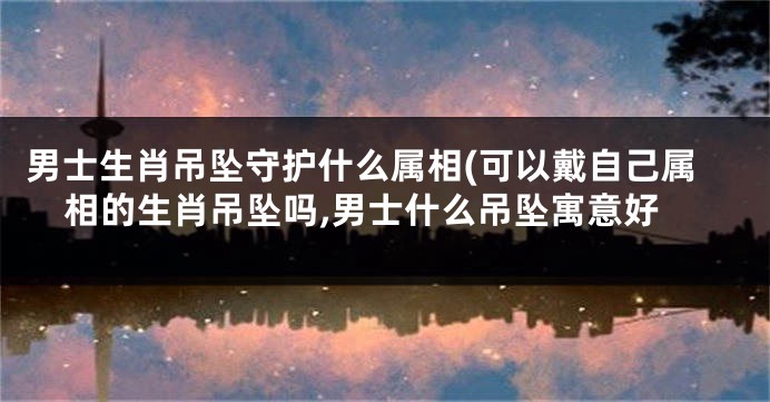 男士生肖吊坠守护什么属相(可以戴自己属相的生肖吊坠吗,男士什么吊坠寓意好