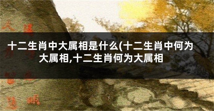 十二生肖中大属相是什么(十二生肖中何为大属相,十二生肖何为大属相