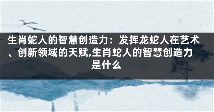 生肖蛇人的智慧创造力：发挥龙蛇人在艺术、创新领域的天赋,生肖蛇人的智慧创造力是什么