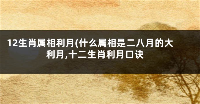 12生肖属相利月(什么属相是二八月的大利月,十二生肖利月口诀