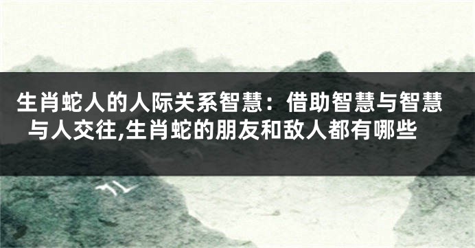 生肖蛇人的人际关系智慧：借助智慧与智慧与人交往,生肖蛇的朋友和敌人都有哪些