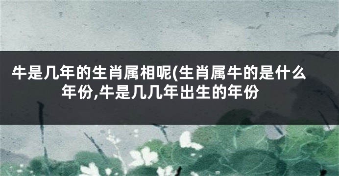 牛是几年的生肖属相呢(生肖属牛的是什么年份,牛是几几年出生的年份
