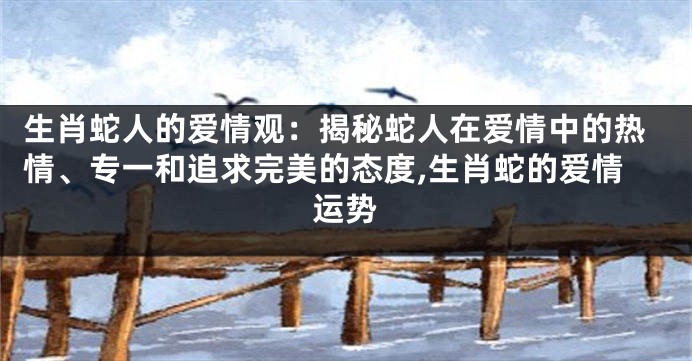 生肖蛇人的爱情观：揭秘蛇人在爱情中的热情、专一和追求完美的态度,生肖蛇的爱情运势