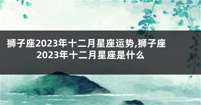 狮子座2023年十二月星座运势,狮子座2023年十二月星座是什么