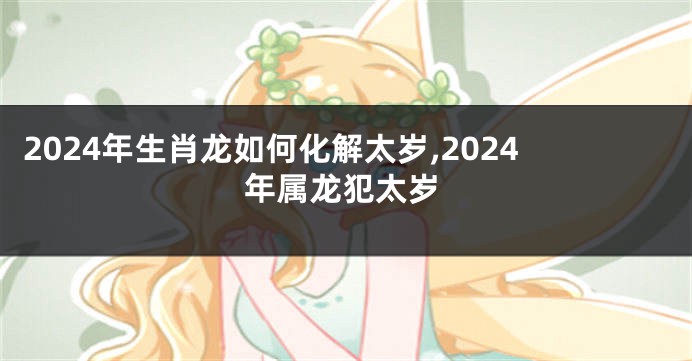 2024年生肖龙如何化解太岁,2024年属龙犯太岁
